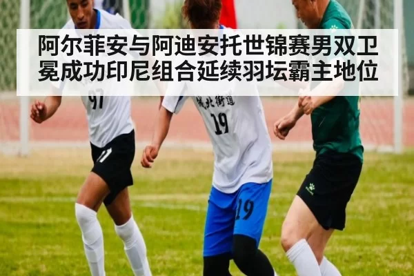 阿尔菲安与阿迪安托世锦赛男双卫冕成功印尼组合延续羽坛霸主地位
