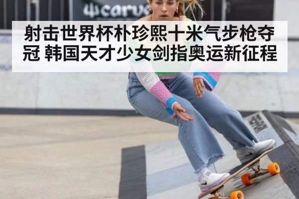 射击世界杯朴珍熙十米气步枪夺冠 韩国天才少女剑指奥运新征程